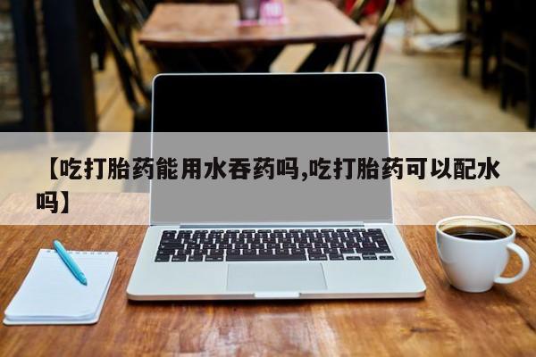 流产药叫什么名购买流程【吃打胎药能用水吞药吗,吃打胎药可以配水吗】