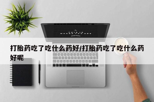 流产药叫什么名购买流程打胎药吃了吃什么药好/打胎药吃了吃什么药好呢