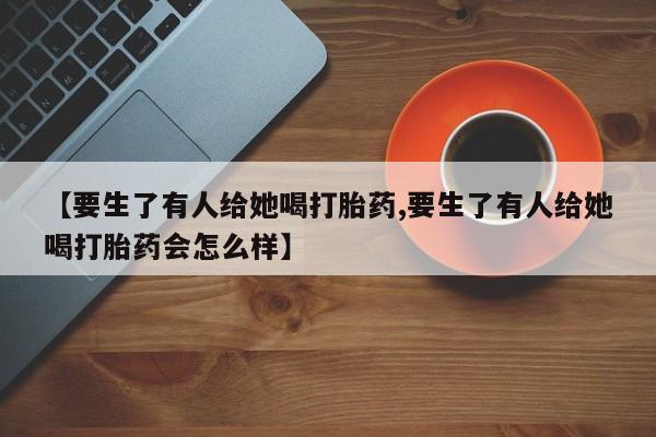 流产药叫什么名购买流程【要生了有人给她喝打胎药,要生了有人给她喝打胎药会怎么样】
