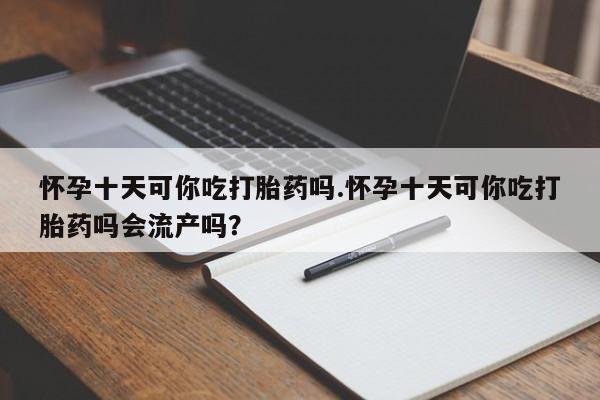 流产药叫什么名购买流程怀孕十天可你吃打胎药吗.怀孕十天可你吃打胎药吗会流产吗？