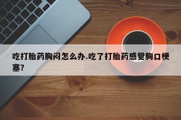 流产药叫什么名购买流程吃打胎药胸闷怎么办.吃了打胎药感觉胸口梗塞？