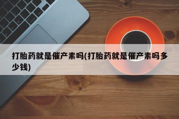 流产药叫什么名购买流程打胎药就是催产素吗(打胎药就是催产素吗多少钱)