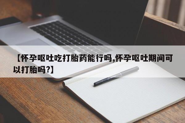 流产药叫什么名购买流程【怀孕呕吐吃打胎药能行吗,怀孕呕吐期间可以打胎吗?】
