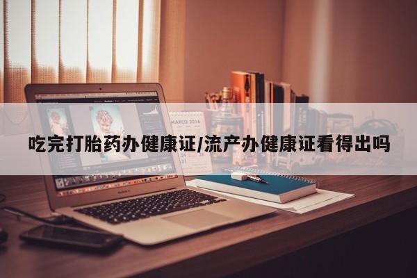 流产药叫什么名购买流程吃完打胎药办健康证/流产办健康证看得出吗
