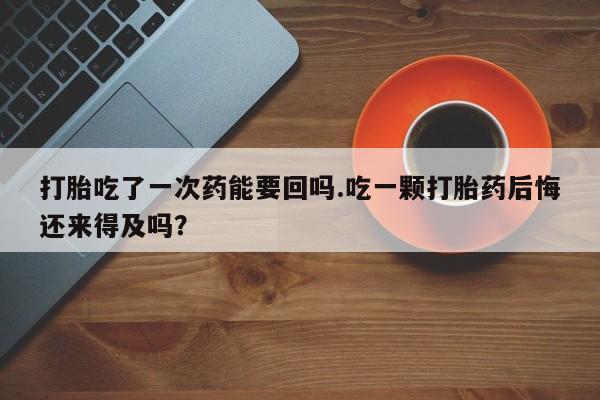 流产药叫什么名购买流程打胎吃了一次药能要回吗.吃一颗打胎药后悔还来得及吗？