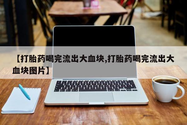 流产药叫什么名购买流程【打胎药喝完流出大血块,打胎药喝完流出大血块图片】