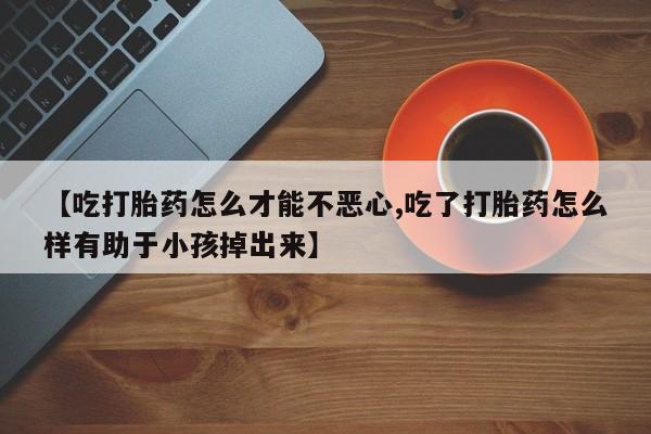流产药叫什么名购买流程【吃打胎药怎么才能不恶心,吃了打胎药怎么样有助于小孩掉出来】