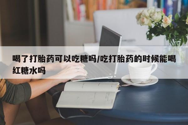 流产药叫什么名购买流程喝了打胎药可以吃糖吗/吃打胎药的时候能喝红糖水吗
