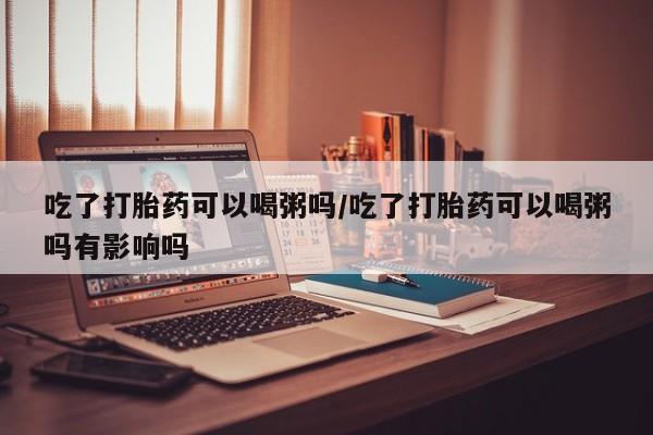 流产药叫什么名购买流程吃了打胎药可以喝粥吗/吃了打胎药可以喝粥吗有影响吗