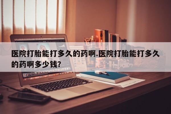 流产药叫什么名购买流程医院打胎能打多久的药啊.医院打胎能打多久的药啊多少钱？