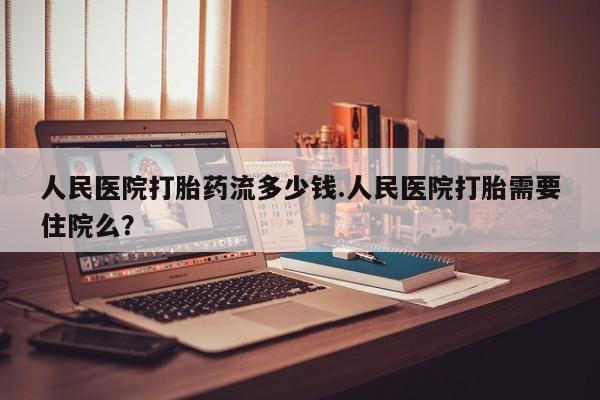 流产药叫什么名购买流程人民医院打胎药流多少钱.人民医院打胎需要住院么？