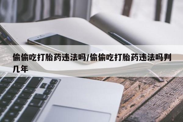 流产药叫什么名购买流程偷偷吃打胎药违法吗/偷偷吃打胎药违法吗判几年