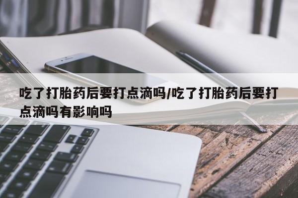 流产药叫什么名购买流程吃了打胎药后要打点滴吗/吃了打胎药后要打点滴吗有影响吗