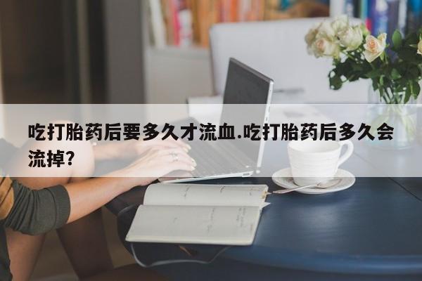 流产药叫什么名购买流程吃打胎药后要多久才流血.吃打胎药后多久会流掉？