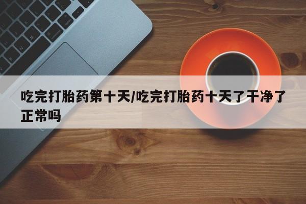 流产药叫什么名购买流程吃完打胎药第十天/吃完打胎药十天了干净了正常吗