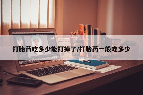 流产药叫什么名购买流程打胎药吃多少能打掉了/打胎药一般吃多少