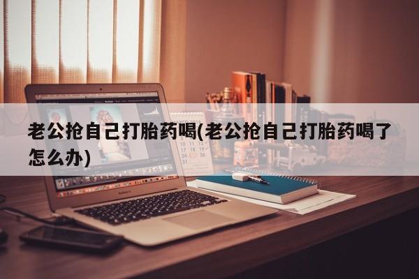 流产药叫什么名购买流程老公抢自己打胎药喝(老公抢自己打胎药喝了怎么办)