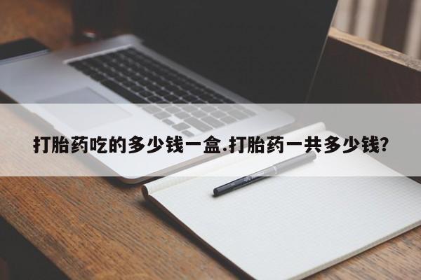 流产药叫什么名购买流程打胎药吃的多少钱一盒.打胎药一共多少钱？
