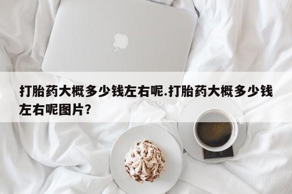 流产药叫什么名购买流程打胎药大概多少钱左右呢.打胎药大概多少钱左右呢图片？