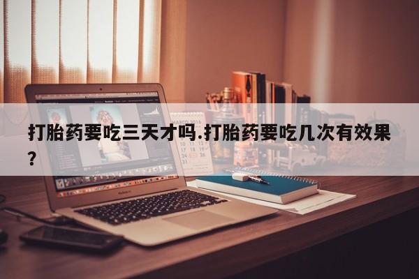 流产药叫什么名购买流程打胎药要吃三天才吗.打胎药要吃几次有效果？