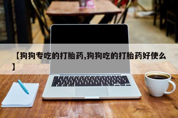 流产药叫什么名购买流程【狗狗专吃的打胎药,狗狗吃的打胎药好使么】
