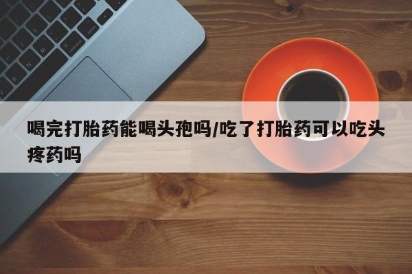 流产药叫什么名购买流程喝完打胎药能喝头孢吗/吃了打胎药可以吃头疼药吗
