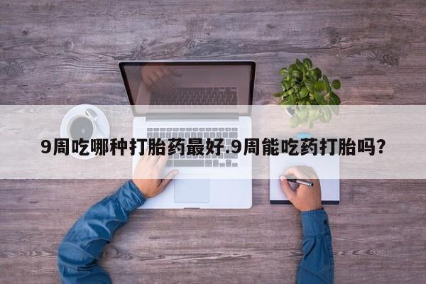 流产药叫什么名购买流程9周吃哪种打胎药最好.9周能吃药打胎吗？