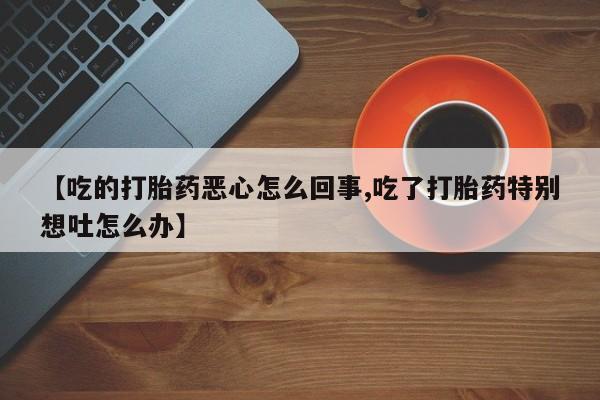 流产药叫什么名购买流程【吃的打胎药恶心怎么回事,吃了打胎药特别想吐怎么办】