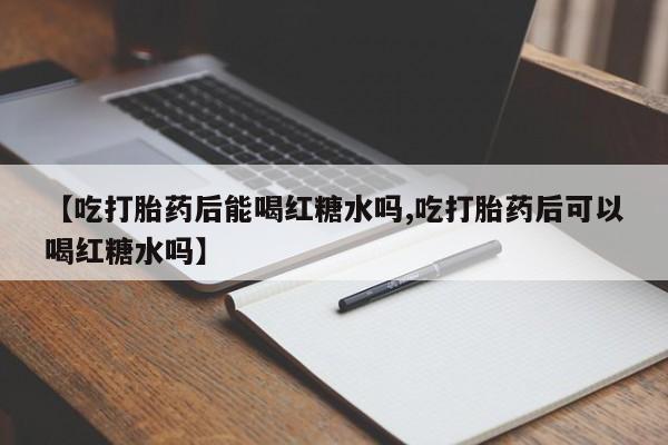 流产药叫什么名购买流程【吃打胎药后能喝红糖水吗,吃打胎药后可以喝红糖水吗】