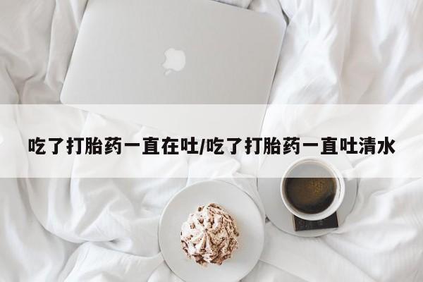 流产药叫什么名购买流程吃了打胎药一直在吐/吃了打胎药一直吐清水