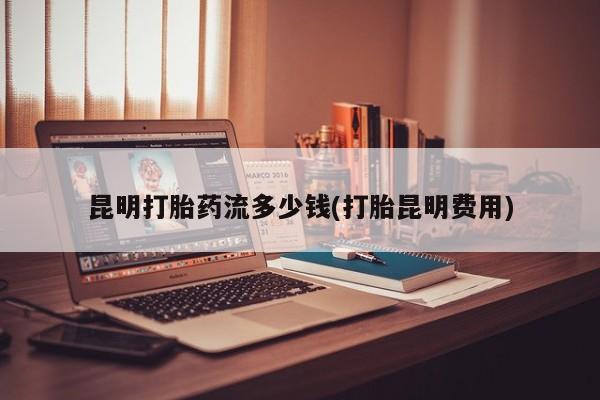 流产药叫什么名购买流程昆明打胎药流多少钱(打胎昆明费用)