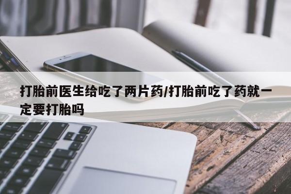 流产药叫什么名购买流程打胎前医生给吃了两片药/打胎前吃了药就一定要打胎吗