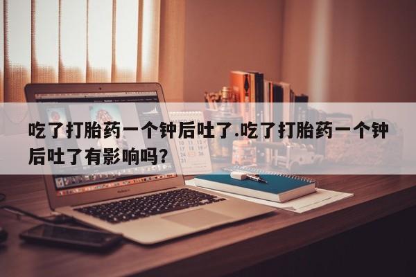 流产药叫什么名购买流程吃了打胎药一个钟后吐了.吃了打胎药一个钟后吐了有影响吗？