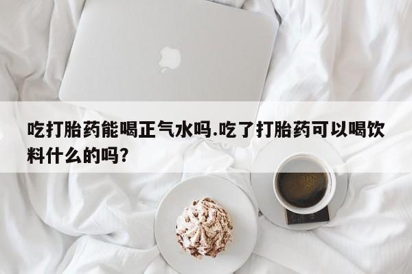 流产药叫什么名购买流程吃打胎药能喝正气水吗.吃了打胎药可以喝饮料什么的吗？