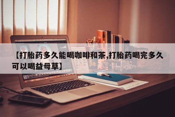 流产药叫什么名购买流程【打胎药多久能喝咖啡和茶,打胎药喝完多久可以喝益母草】