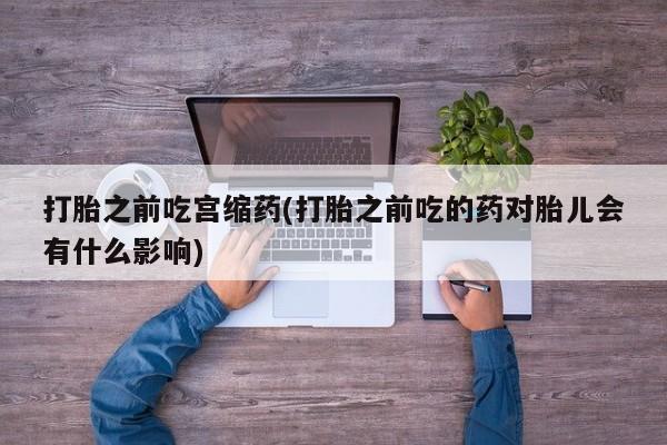 流产药叫什么名购买流程打胎之前吃宫缩药(打胎之前吃的药对胎儿会有什么影响)