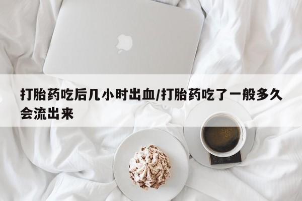 流产药叫什么名购买流程打胎药吃后几小时出血/打胎药吃了一般多久会流出来