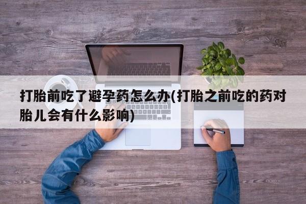 流产药叫什么名购买流程打胎前吃了避孕药怎么办(打胎之前吃的药对胎儿会有什么影响)