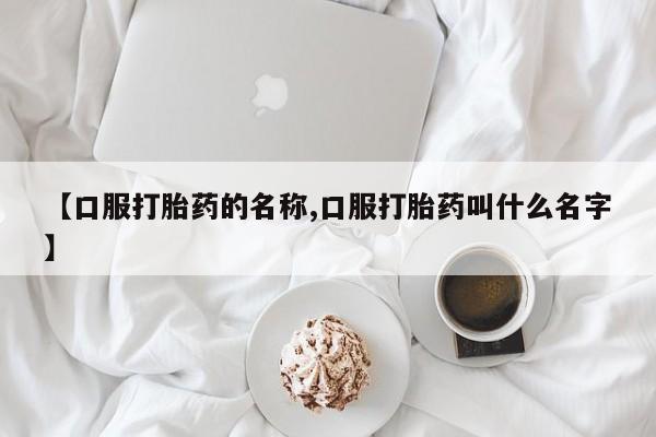 流产药叫什么名购买流程【口服打胎药的名称,口服打胎药叫什么名字】