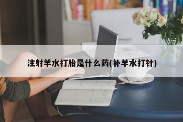 流产药叫什么名购买流程注射羊水打胎是什么药(补羊水打针)