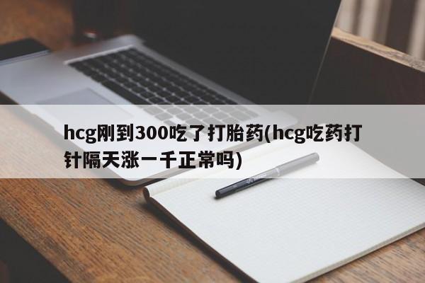 流产药叫什么名购买流程hcg刚到300吃了打胎药(hcg吃药打针隔天涨一千正常吗)