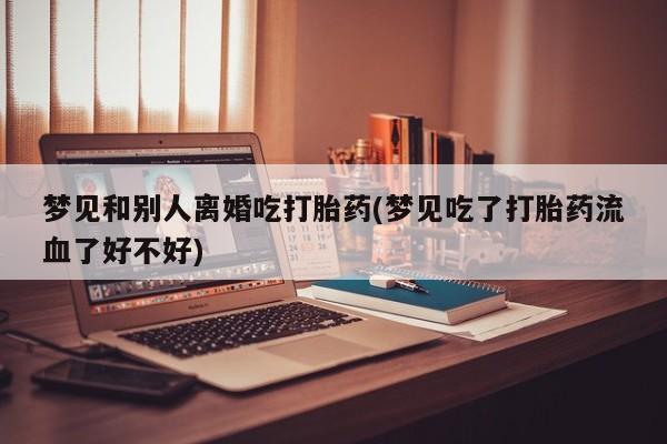 流产药叫什么名购买流程梦见和别人离婚吃打胎药(梦见吃了打胎药流血了好不好)