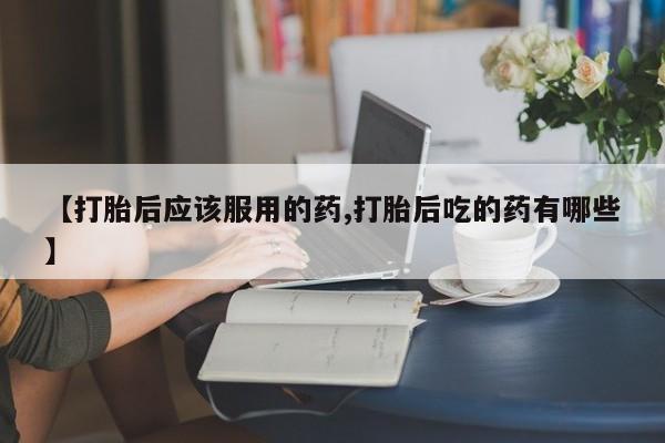 流产药叫什么名购买流程【打胎后应该服用的药,打胎后吃的药有哪些】