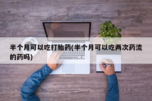 流产药叫什么名购买流程半个月可以吃打胎药(半个月可以吃两次药流的药吗)