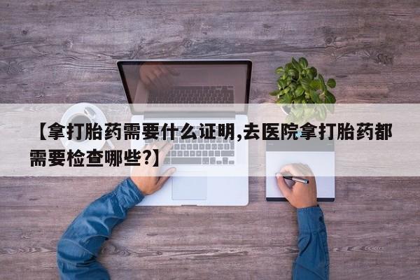 流产药叫什么名购买流程【拿打胎药需要什么证明,去医院拿打胎药都需要检查哪些?】