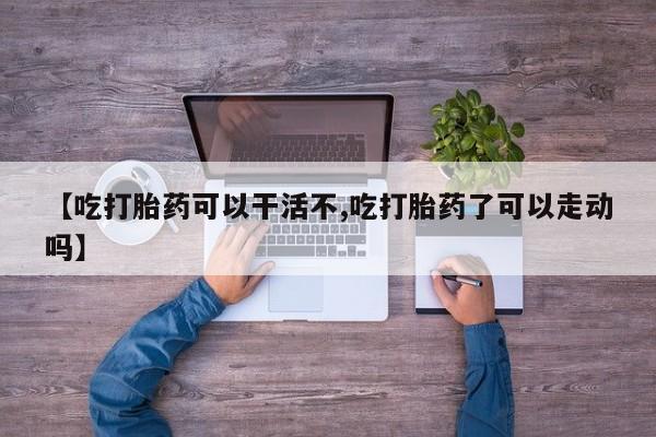 流产药叫什么名购买流程【吃打胎药可以干活不,吃打胎药了可以走动吗】