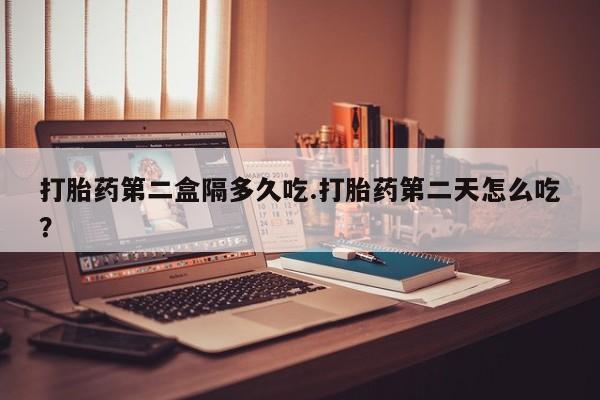 流产药叫什么名购买流程打胎药第二盒隔多久吃.打胎药第二天怎么吃？