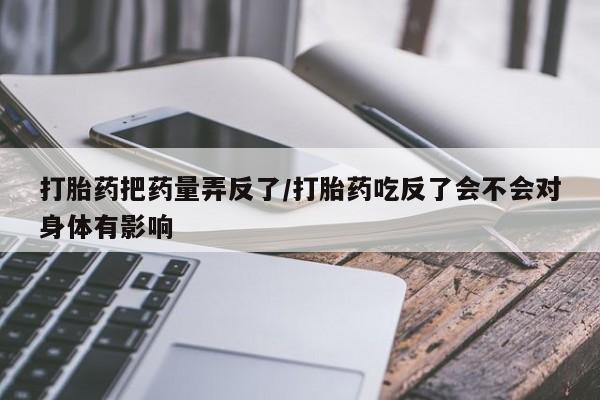 流产药叫什么名购买流程打胎药把药量弄反了/打胎药吃反了会不会对身体有影响