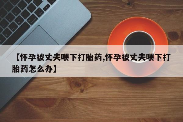 流产药叫什么名购买流程【怀孕被丈夫喂下打胎药,怀孕被丈夫喂下打胎药怎么办】