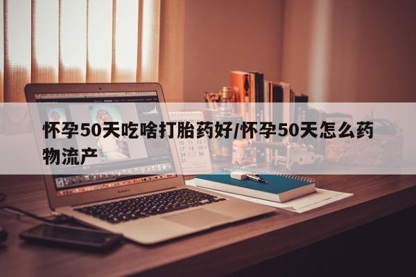 流产药叫什么名购买流程怀孕50天吃啥打胎药好/怀孕50天怎么药物流产
